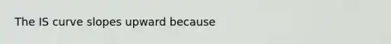 The IS curve slopes upward because