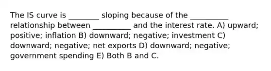 The IS curve is ________ sloping because of the __________ relationship between __________ and the interest rate. A) upward; positive; inflation B) downward; negative; investment C) downward; negative; net exports D) downward; negative; government spending E) Both B and C.