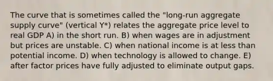 The curve that is sometimes called the "long-run aggregate supply curve" (vertical Y*) relates the aggregate price level to real GDP A) in the short run. B) when wages are in adjustment but prices are unstable. C) when national income is at less than potential income. D) when technology is allowed to change. E) after factor prices have fully adjusted to eliminate output gaps.