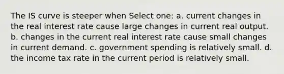 The IS curve is steeper when Select one: a. current changes in the real interest rate cause large changes in current real output. b. changes in the current real interest rate cause small changes in current demand. c. government spending is relatively small. d. the income tax rate in the current period is relatively small.