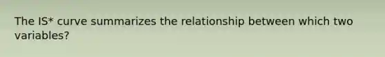 The IS* curve summarizes the relationship between which two variables?