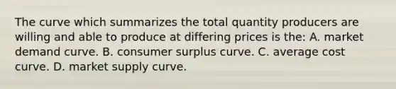 The curve which summarizes the total quantity producers are willing and able to produce at differing prices is the: A. market demand curve. B. <a href='https://www.questionai.com/knowledge/k77rlOEdsf-consumer-surplus' class='anchor-knowledge'>consumer surplus</a> curve. C. average cost curve. D. market supply curve.