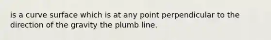 is a curve surface which is at any point perpendicular to the direction of the gravity the plumb line.