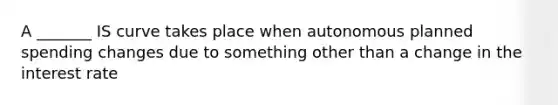 A _______ IS curve takes place when autonomous planned spending changes due to something other than a change in the interest rate