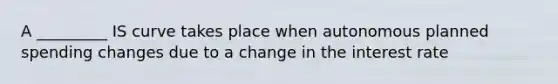 A _________ IS curve takes place when autonomous planned spending changes due to a change in the interest rate