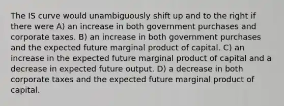 The IS curve would unambiguously shift up and to the right if there were A) an increase in both government purchases and corporate taxes. B) an increase in both government purchases and the expected future marginal product of capital. C) an increase in the expected future marginal product of capital and a decrease in expected future output. D) a decrease in both corporate taxes and the expected future marginal product of capital.