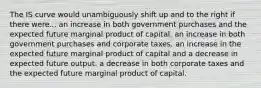 The IS curve would unambiguously shift up and to the right if there were... an increase in both government purchases and the expected future marginal product of capital. an increase in both government purchases and corporate taxes. an increase in the expected future marginal product of capital and a decrease in expected future output. a decrease in both corporate taxes and the expected future marginal product of capital.