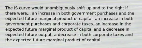 The IS curve would unambiguously shift up and to the right if there were... an increase in both government purchases and the expected future marginal product of capital. an increase in both government purchases and corporate taxes. an increase in the expected future marginal product of capital and a decrease in expected future output. a decrease in both corporate taxes and the expected future marginal product of capital.