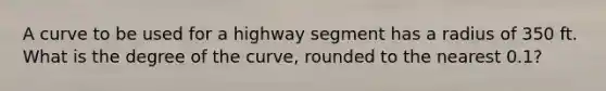 A curve to be used for a highway segment has a radius of 350 ft. What is the degree of the curve, rounded to the nearest 0.1?