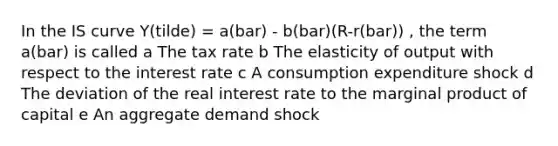 In the IS curve Y(tilde) = a(bar) - b(bar)(R-r(bar)) , the term a(bar) is called a The tax rate b The elasticity of output with respect to the interest rate c A consumption expenditure shock d The deviation of the real interest rate to the marginal product of capital e An aggregate demand shock