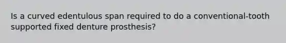 Is a curved edentulous span required to do a conventional-tooth supported fixed denture prosthesis?