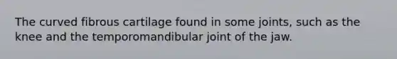 The curved fibrous cartilage found in some joints, such as the knee and the temporomandibular joint of the jaw.