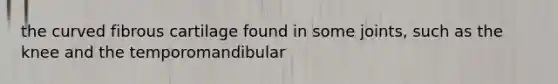 the curved fibrous cartilage found in some joints, such as the knee and the temporomandibular