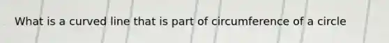 What is a curved line that is part of circumference of a circle