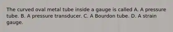 The curved oval metal tube inside a gauge is called A. A pressure tube. B. A pressure transducer. C. A Bourdon tube. D. A strain gauge.