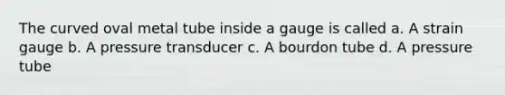 The curved oval metal tube inside a gauge is called a. A strain gauge b. A pressure transducer c. A bourdon tube d. A pressure tube