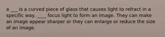 a ___ is a curved piece of glass that causes light to refract in a specific way. ____ focus light to form an image. They can make an image appear sharper or they can enlarge or reduce the size of an image.