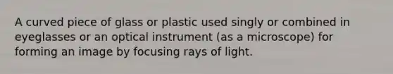 A curved piece of glass or plastic used singly or combined in eyeglasses or an optical instrument (as a microscope) for forming an image by focusing rays of light.