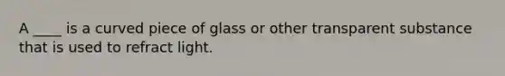 A ____ is a curved piece of glass or other transparent substance that is used to refract light.