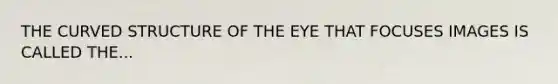 THE CURVED STRUCTURE OF THE EYE THAT FOCUSES IMAGES IS CALLED THE...