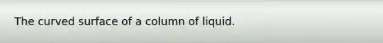 The curved surface of a column of liquid.