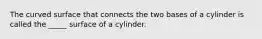 The curved surface that connects the two bases of a cylinder is called the _____ surface of a cylinder.