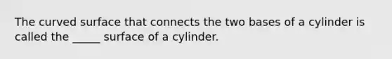 The curved surface that connects the two bases of a cylinder is called the _____ surface of a cylinder.