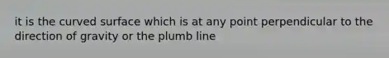 it is the curved surface which is at any point perpendicular to the direction of gravity or the plumb line