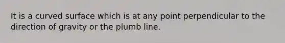 It is a curved surface which is at any point perpendicular to the direction of gravity or the plumb line.