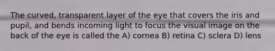 The curved, transparent layer of the eye that covers the iris and pupil, and bends incoming light to focus the visual image on the back of the eye is called the A) cornea B) retina C) sclera D) lens