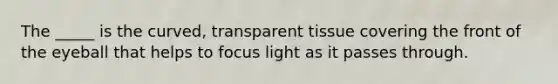 The _____ is the curved, transparent tissue covering the front of the eyeball that helps to focus light as it passes through.