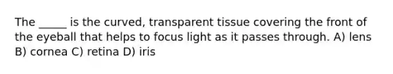 The _____ is the curved, transparent tissue covering the front of the eyeball that helps to focus light as it passes through. A) lens B) cornea C) retina D) iris