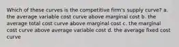 Which of these curves is the competitive firm's supply curve? a. the average variable cost curve above marginal cost b. the average total cost curve above marginal cost c. the marginal cost curve above average variable cost d. the average fixed cost curve