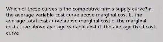 Which of these curves is the competitive firm's supply curve? a. the average variable cost curve above marginal cost b. the average total cost curve above marginal cost c. the marginal cost curve above average variable cost d. the average fixed cost curve