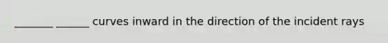 _______ ______ curves inward in the direction of the incident rays