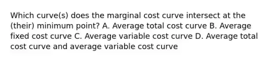 Which curve(s) does the marginal cost curve intersect at the (their) minimum point? A. Average total cost curve B. Average fixed cost curve C. Average variable cost curve D. Average total cost curve and average variable cost curve