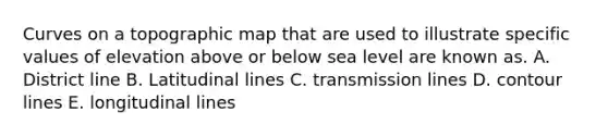 Curves on a topographic map that are used to illustrate specific values of elevation above or below sea level are known as. A. District line B. Latitudinal lines C. transmission lines D. contour lines E. longitudinal lines