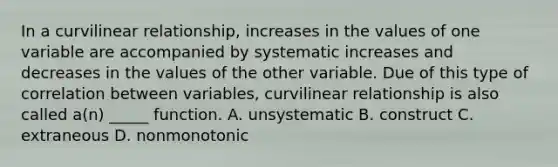 In a curvilinear relationship, increases in the values of one variable are accompanied by systematic increases and decreases in the values of the other variable. Due of this type of correlation between variables, curvilinear relationship is also called a(n) _____ function. A. unsystematic B. construct C. extraneous D. nonmonotonic