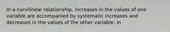 In a curvilinear relationship, increases in the values of one variable are accompanied by systematic increases and decreases in the values of the other variable. In