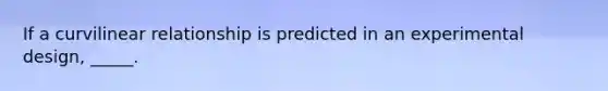 If a curvilinear relationship is predicted in an experimental design, _____.