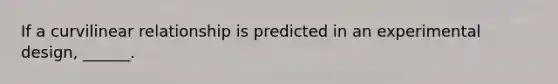 If a curvilinear relationship is predicted in an experimental design, ______.