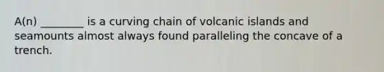 A(n) ________ is a curving chain of volcanic islands and seamounts almost always found paralleling the concave of a trench.