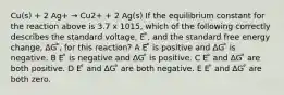 Cu(s) + 2 Ag+ → Cu2+ + 2 Ag(s) If the equilibrium constant for the reaction above is 3.7 x 1015, which of the following correctly describes the standard voltage, E ̊, and the standard free energy change, ∆G ̊, for this reaction? A E ̊ is positive and ∆G ̊ is negative. B E ̊ is negative and ∆G ̊ is positive. C E ̊ and ∆G ̊ are both positive. D E ̊ and ∆G ̊ are both negative. E E ̊ and ∆G ̊ are both zero.