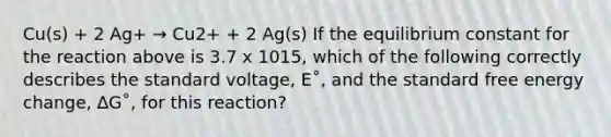 Cu(s) + 2 Ag+ → Cu2+ + 2 Ag(s) If the equilibrium constant for the reaction above is 3.7 x 1015, which of the following correctly describes the standard voltage, E˚, and the standard free energy change, ∆G˚, for this reaction?