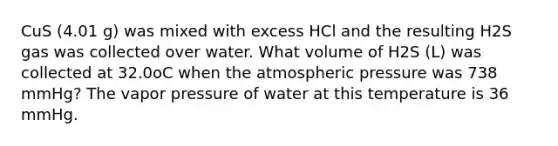 CuS (4.01 g) was mixed with excess HCl and the resulting H2S gas was collected over water. What volume of H2S (L) was collected at 32.0oC when the atmospheric pressure was 738 mmHg? The vapor pressure of water at this temperature is 36 mmHg.