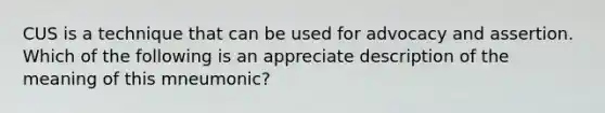 CUS is a technique that can be used for advocacy and assertion. Which of the following is an appreciate description of the meaning of this mneumonic?