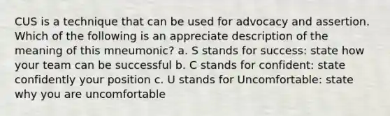 CUS is a technique that can be used for advocacy and assertion. Which of the following is an appreciate description of the meaning of this mneumonic? a. S stands for success: state how your team can be successful b. C stands for confident: state confidently your position c. U stands for Uncomfortable: state why you are uncomfortable