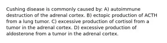 Cushing disease is commonly caused by: A) autoimmune destruction of the adrenal cortex. B) ectopic production of ACTH from a lung tumor. C) excessive production of cortisol from a tumor in the adrenal cortex. D) excessive production of aldosterone from a tumor in the adrenal cortex.