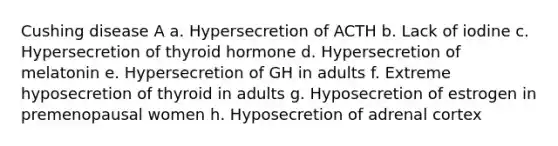 Cushing disease A a. Hypersecretion of ACTH b. Lack of iodine c. Hypersecretion of thyroid hormone d. Hypersecretion of melatonin e. Hypersecretion of GH in adults f. Extreme hyposecretion of thyroid in adults g. Hyposecretion of estrogen in premenopausal women h. Hyposecretion of adrenal cortex