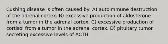 Cushing disease is often caused by: A) autoimmune destruction of the adrenal cortex. B) excessive production of aldosterone from a tumor in the adrenal cortex. C) excessive production of cortisol from a tumor in the adrenal cortex. D) pituitary tumor secreting excessive levels of ACTH.